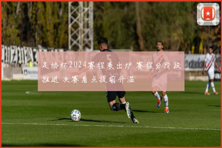 足协杯2024赛程表出炉 赛程分阶段推进 决赛看点提前升温