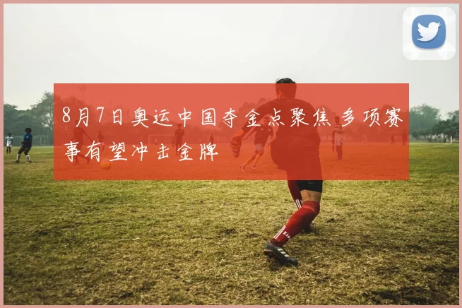 8月7日奥运中国夺金点聚焦 多项赛事有望冲击金牌