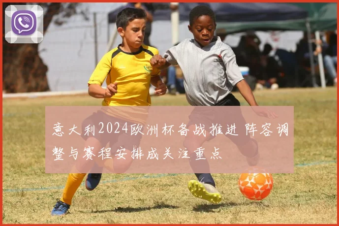 意大利2024欧洲杯备战推进 阵容调整与赛程安排成关注重点